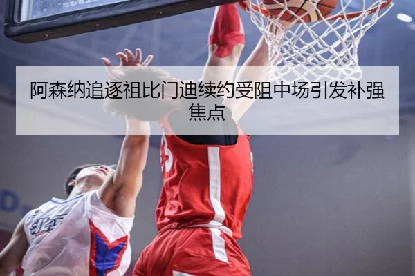 阿森纳追逐祖比门迪续约受阻中场引发补强焦点